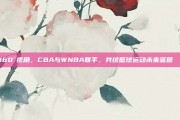 360°视角，CBA与WNBA联手，共绘篮球运动未来蓝图🚀