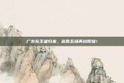 广东队王者归来，连胜五场再创辉煌！