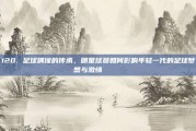 120. 足球偶像的传承，明星球员如何影响年轻一代的足球梦想与激情 🎓⚽