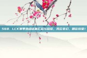 568. LCK赛季热点话题汇总与总结，风云变幻，精彩纷呈！