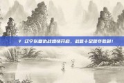 💥 辽宁队复仇战燃情开启，战意十足誓夺胜利！