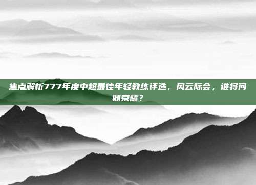 焦点解析777年度中超最佳年轻教练评选，风云际会，谁将问鼎荣耀？