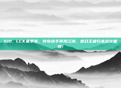 512. LCK夏季赛，传奇选手再现江湖，昔日王者归来战火重燃！