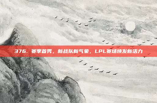 376. 赛季首秀，新战队新气象，LPL赛场焕发新活力