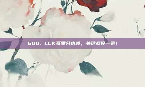 600. LCK赛季分水岭，关键战役一览！