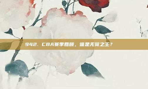 942. CBA赛季回顾，谁是无冕之王？👑