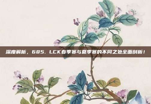 深度解析，685. LCK春季赛与夏季赛的不同之处全面剖析！