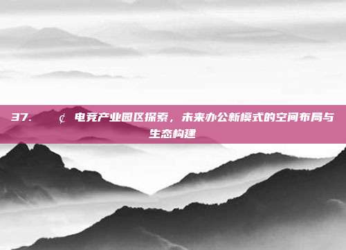 37. 🏢 电竞产业园区探索，未来办公新模式的空间布局与生态构建