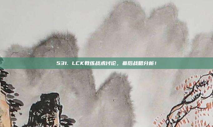 531. LCK教练战术讨论，幕后战略分析！