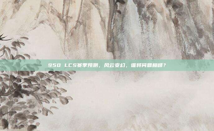 950 LCS赛季预测，风云变幻，谁将问鼎巅峰？