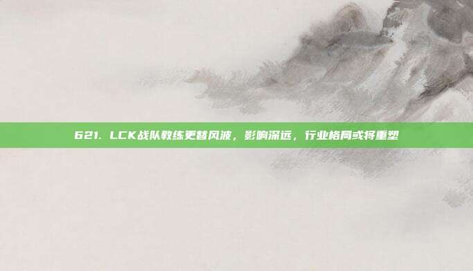 621. LCK战队教练更替风波，影响深远，行业格局或将重塑