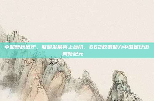 中超新规出炉，联盟发展再上台阶，662政策助力中国足球迈向新纪元📈