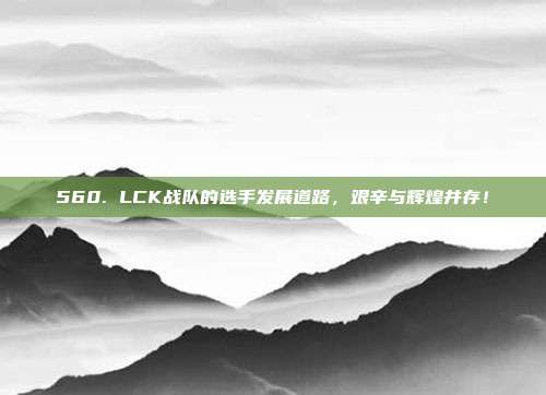 560. LCK战队的选手发展道路，艰辛与辉煌并存！