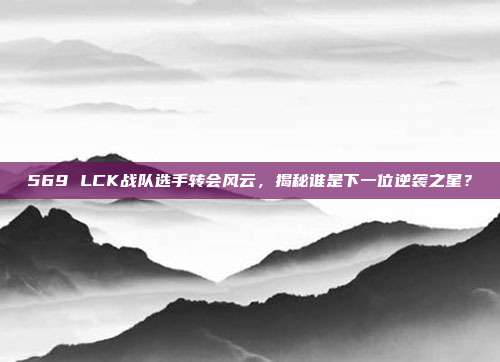 569 LCK战队选手转会风云，揭秘谁是下一位逆袭之星？