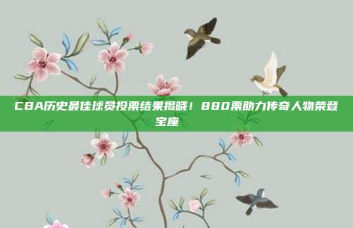 CBA历史最佳球员投票结果揭晓！880票助力传奇人物荣登宝座📜