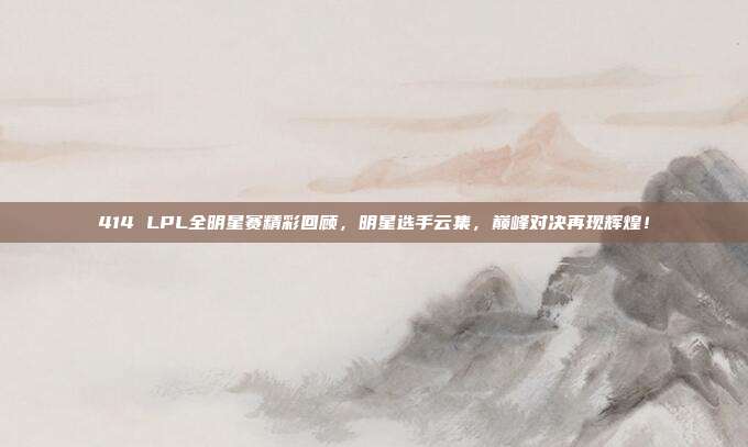 414 LPL全明星赛精彩回顾，明星选手云集，巅峰对决再现辉煌！