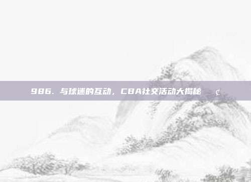 986. 与球迷的互动，CBA社交活动大揭秘📢