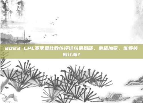 2023 LPL赛季最佳教练评选结果揭晓，荣耀加冕，谁将笑傲江湖？