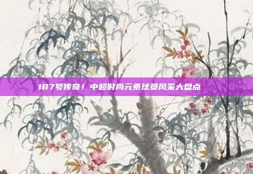 187号传奇！中超时尚元素球员风采大盘点👗