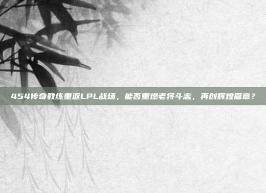 454传奇教练重返LPL战场，能否重燃老将斗志，再创辉煌篇章？