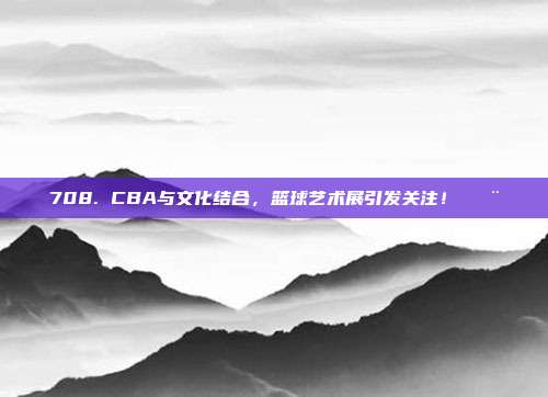 708. CBA与文化结合，篮球艺术展引发关注！🎨