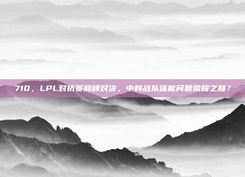 710，LPL对抗赛巅峰对决，中韩战队谁能问鼎荣耀之巅？