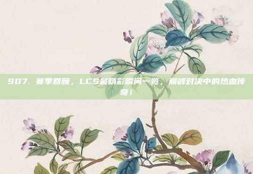 907. 赛季回顾，LCS最精彩瞬间一览，巅峰对决中的热血传奇！