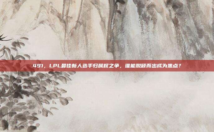 491，LPL最佳新人选手归属权之争，谁能脱颖而出成为焦点？