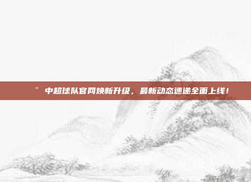 📰 中超球队官网焕新升级，最新动态速递全面上线！