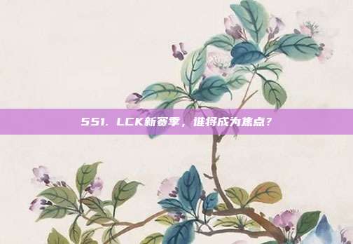 551. LCK新赛季，谁将成为焦点？