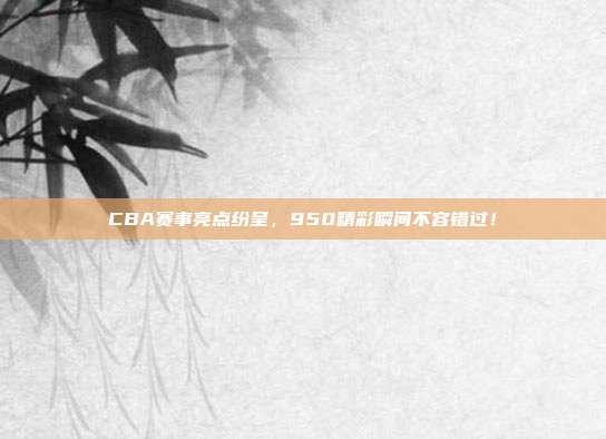 CBA赛事亮点纷呈，950精彩瞬间不容错过！