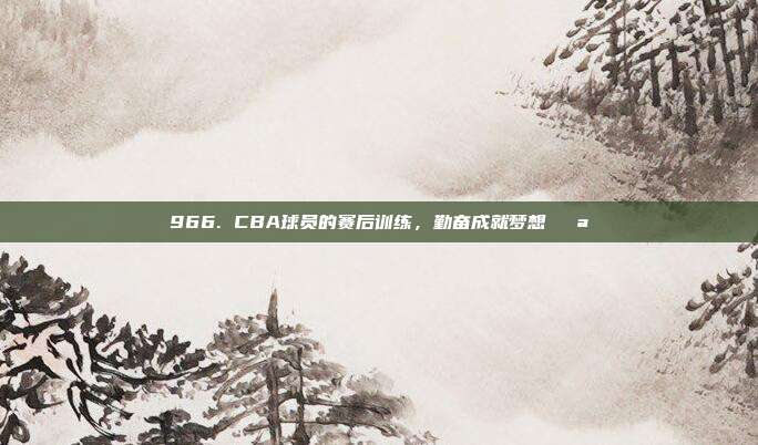 966. CBA球员的赛后训练，勤奋成就梦想💪