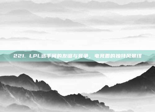 221. LPL选手间的友谊与竞争，电竞圈的独特风景线