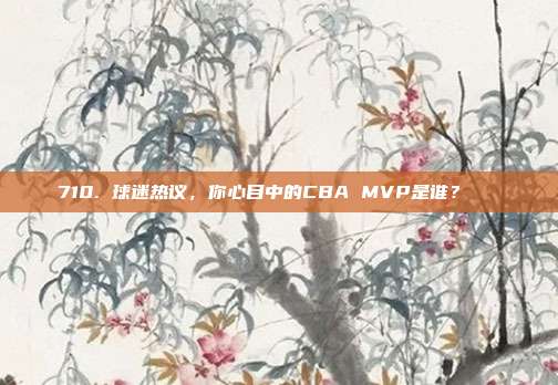 710. 球迷热议，你心目中的CBA MVP是谁？🏆