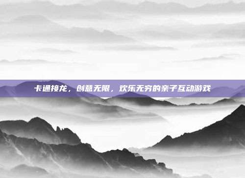 卡通接龙，创意无限，欢乐无穷的亲子互动游戏