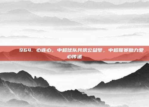 💖 964. 心连心，中超球队共筑公益梦，中超联赛助力爱心传递