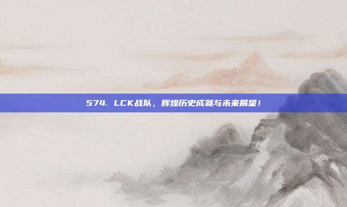 574. LCK战队，辉煌历史成就与未来展望！