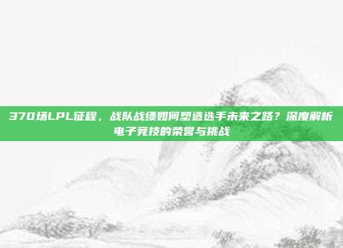 370场LPL征程，战队战绩如何塑造选手未来之路？深度解析电子竞技的荣誉与挑战