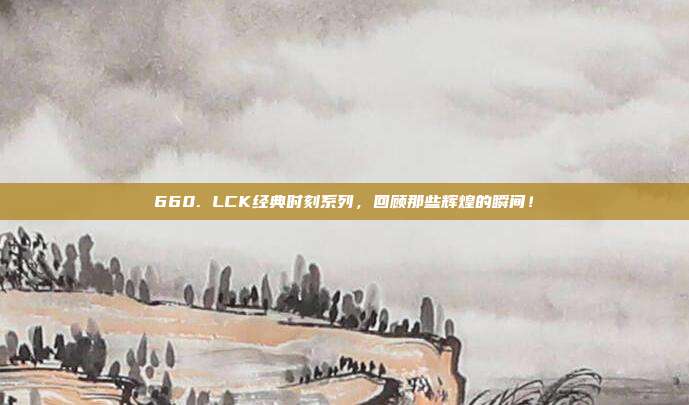 660. LCK经典时刻系列，回顾那些辉煌的瞬间！