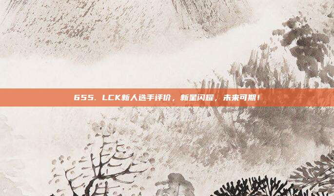 655. LCK新人选手评价，新星闪耀，未来可期！