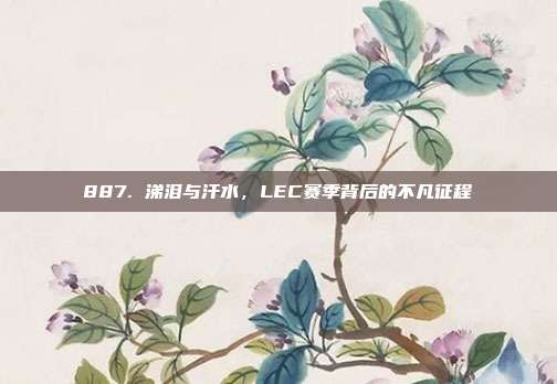 887. 涕泪与汗水，LEC赛季背后的不凡征程