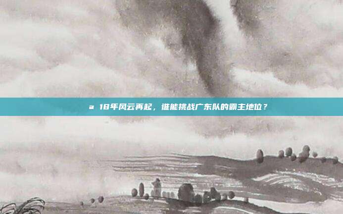 💪 18年风云再起，谁能挑战广东队的霸主地位？