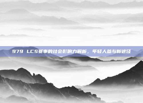 979 LCS赛事的社会影响力解析，年轻人参与新途径