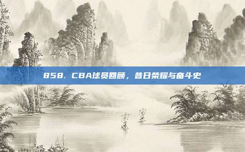 858. CBA球员回顾，昔日荣耀与奋斗史