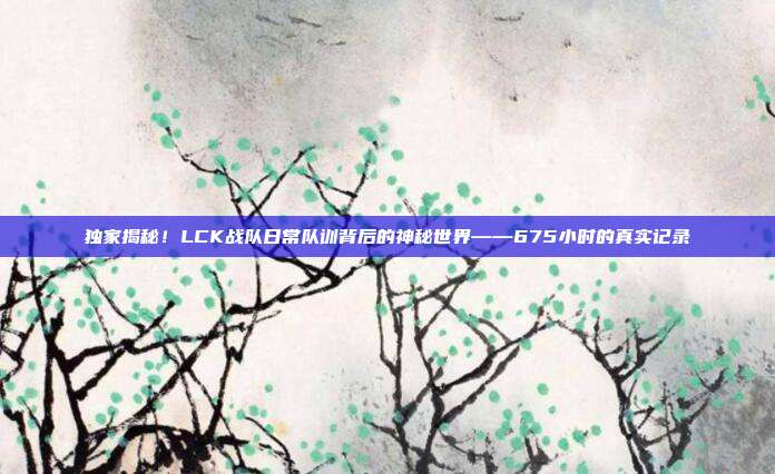 独家揭秘！LCK战队日常队训背后的神秘世界——675小时的真实记录