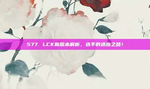 577. LCK新版本解析，选手的适应之路！