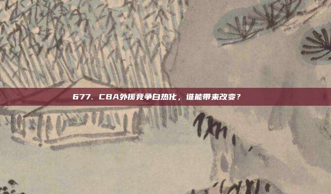 677. CBA外援竞争白热化，谁能带来改变？🌍