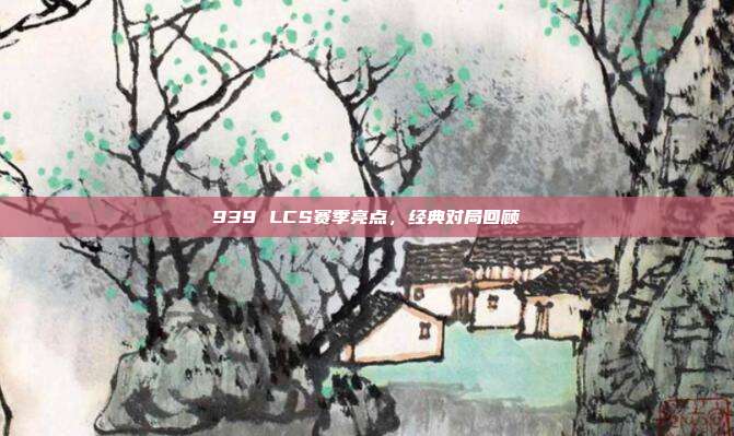 939 LCS赛季亮点，经典对局回顾