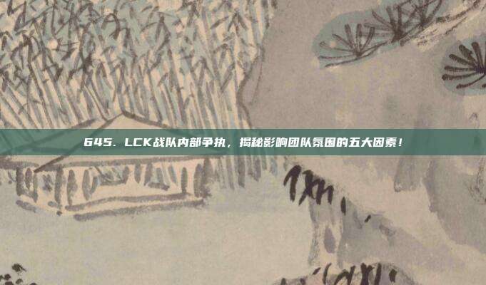 645. LCK战队内部争执，揭秘影响团队氛围的五大因素！