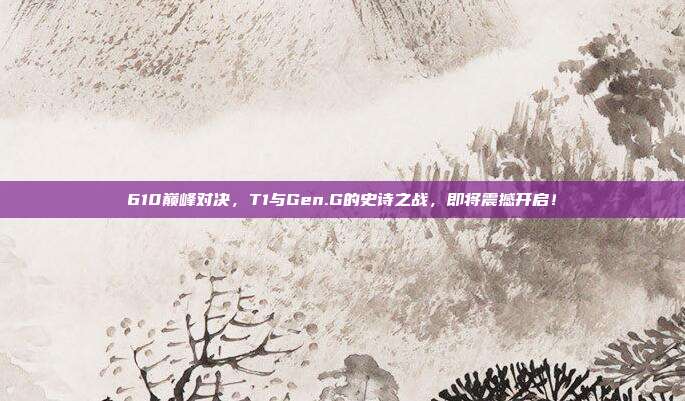 610巅峰对决，T1与Gen.G的史诗之战，即将震撼开启！